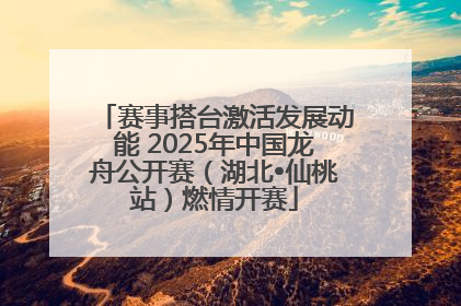 赛事搭台激活发展动能 2025年中国龙舟公开赛（湖北•仙桃站）燃情开赛