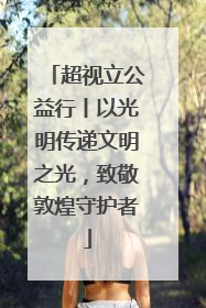 超视立公益行丨以光明传递文明之光，致敬敦煌守护者