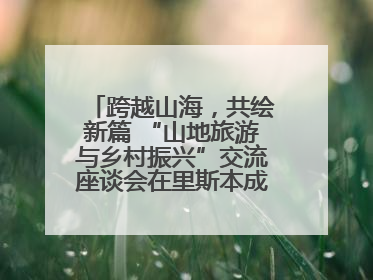 跨越山海，共绘新篇 “山地旅游与乡村振兴”交流座谈会在里斯本成功举办