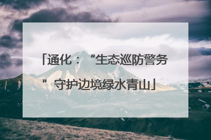 通化：“生态巡防警务”守护边境绿水青山