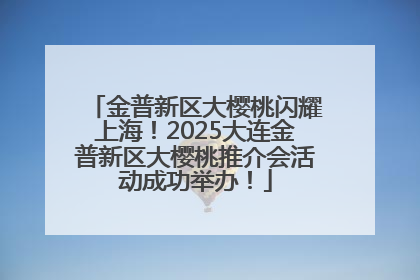 金普新区大樱桃闪耀上海！2025大连金普新区大樱桃推介会活动成功举办！