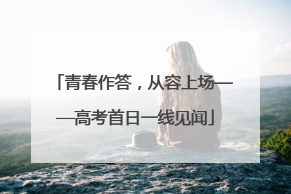 青春作答，从容上场——高考首日一线见闻