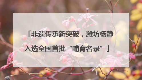 非遗传承新突破，潍坊杨静入选全国首批“哺育名录”