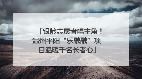 银龄志愿者唱主角！温州平阳“乐融融”项目温暖千名长者心
