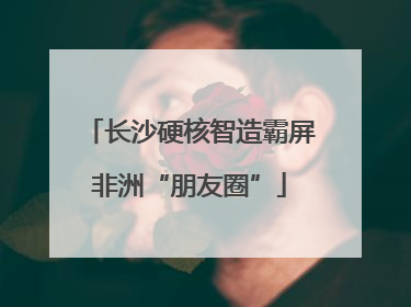 长沙硬核智造霸屏非洲“朋友圈”