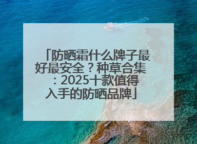 防晒霜什么牌子最好最安全？种草合集：2025十款值得入手的防晒品牌