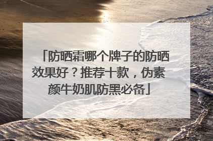 防晒霜哪个牌子的防晒效果好？推荐十款，伪素颜牛奶肌防黑必备