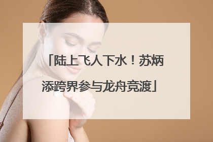 陆上飞人下水！苏炳添跨界参与龙舟竞渡