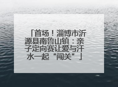 首场！淄博市沂源县南鲁山镇：亲子定向赛让爱与汗水一起“闯关”
