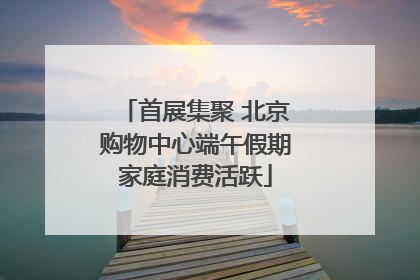 首展集聚 北京购物中心端午假期家庭消费活跃