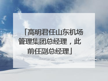 高明君任山东机场管理集团总经理，此前任副总经理