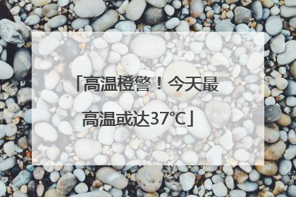 高温橙警！今天最高温或达37℃