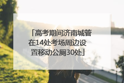 高考期间济南城管在14处考场周边设置移动公厕30处