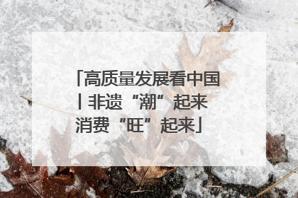 高质量发展看中国丨非遗“潮”起来 消费“旺”起来