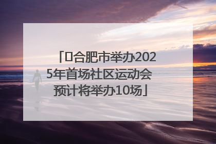 ﻿合肥市举办2025年首场社区运动会 预计将举办10场
