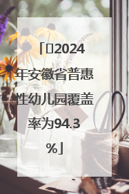 ﻿2024年安徽省普惠性幼儿园覆盖率为94.3%