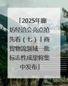 2025年廊坊经洽会亮点抢先看（七）丨商贸物流领域一批标志性成果将集中发布