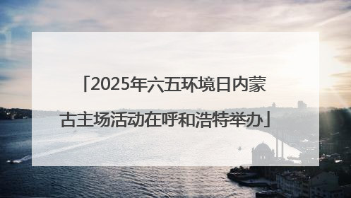 2025年六五环境日内蒙古主场活动在呼和浩特举办