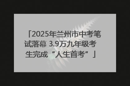 2025年兰州市中考笔试落幕 3.9万九年级考生完成“人生首考”