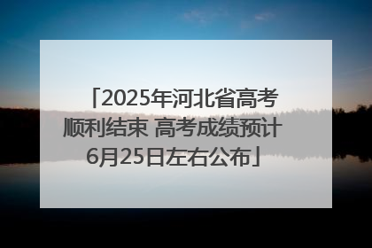 2025年河北省高考顺利结束 高考成绩预计6月25日左右公布