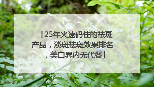 25年火速码住的祛斑产品，淡斑祛斑效果排名，美白界内无代餐