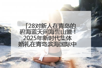28对新人在青岛的碧海蓝天间海誓山盟！2025年新时代集体婚礼在青岛滨海国际中心文明实践广场举行