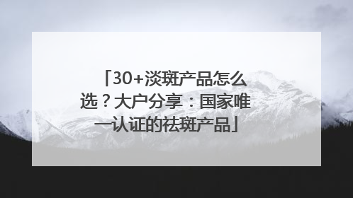 30+淡斑产品怎么选？大户分享：国家唯一认证的祛斑产品