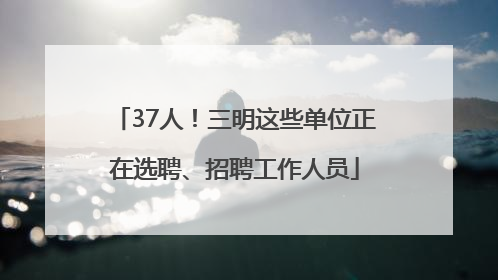 37人！三明这些单位正在选聘、招聘工作人员