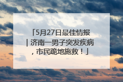 5月27日最佳情报｜济南一男子突发疾病，市民跪地施救！