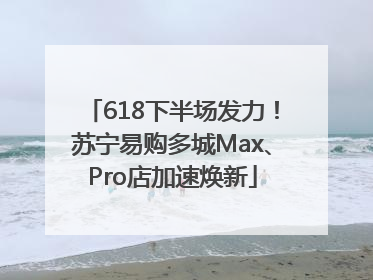 618下半场发力！苏宁易购多城Max、Pro店加速焕新