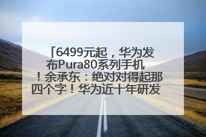 6499元起，华为发布Pura80系列手机！余承东：绝对对得起那四个字！华为近十年研发投入12490亿元