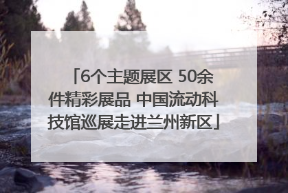 6个主题展区 50余件精彩展品 中国流动科技馆巡展走进兰州新区