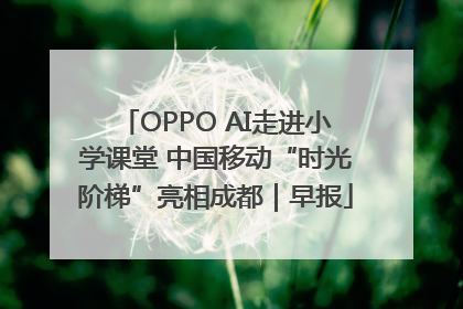 OPPO AI走进小学课堂 中国移动“时光阶梯”亮相成都｜早报